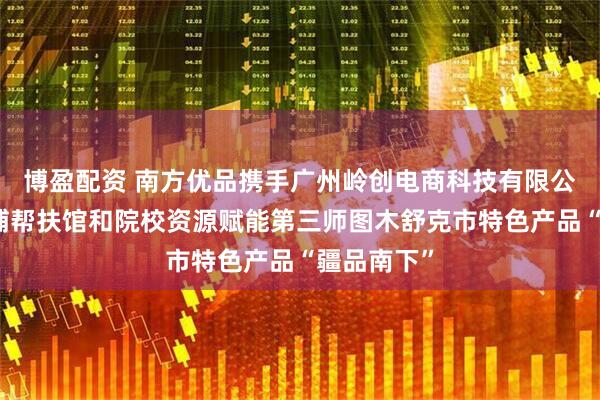 博盈配资 南方优品携手广州岭创电商科技有限公司，以黄埔帮扶馆和院校资源赋能第三师图木舒克市特色产品“疆品南下”