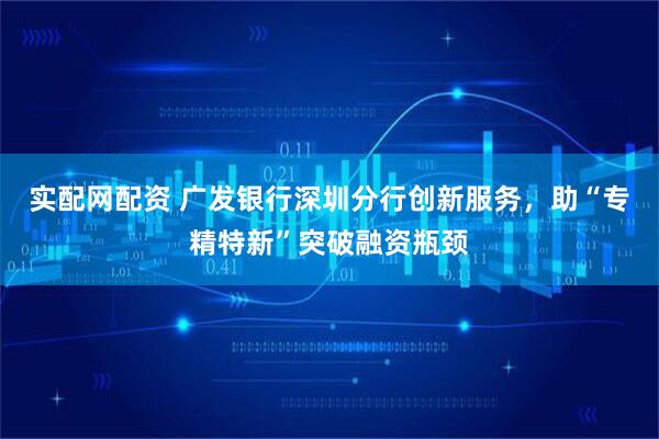 实配网配资 广发银行深圳分行创新服务，助“专精特新”突破融资瓶颈