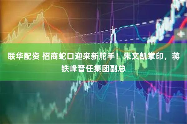 联华配资 招商蛇口迎来新舵手！朱文凯掌印，蒋铁峰晋任集团副总