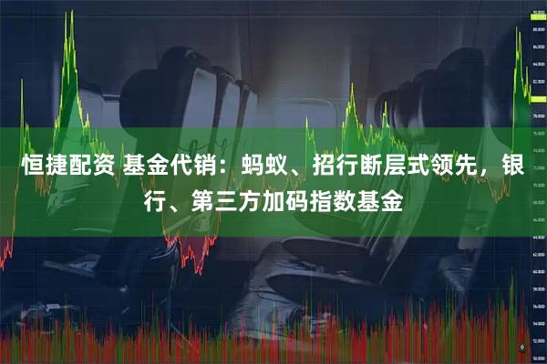 恒捷配资 基金代销：蚂蚁、招行断层式领先，银行、第三方加码指数基金