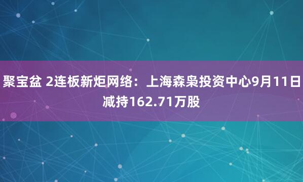 聚宝盆 2连板新炬网络：上海森枭投资中心9月11日减持162.71万股