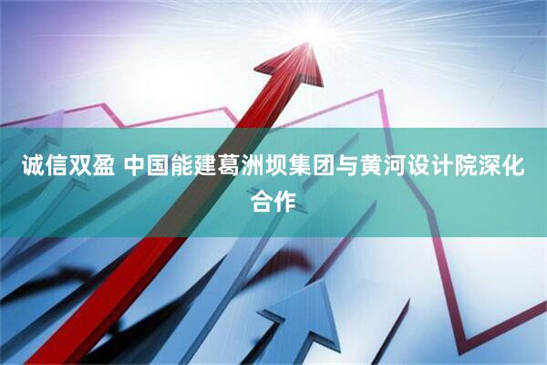 诚信双盈 中国能建葛洲坝集团与黄河设计院深化合作