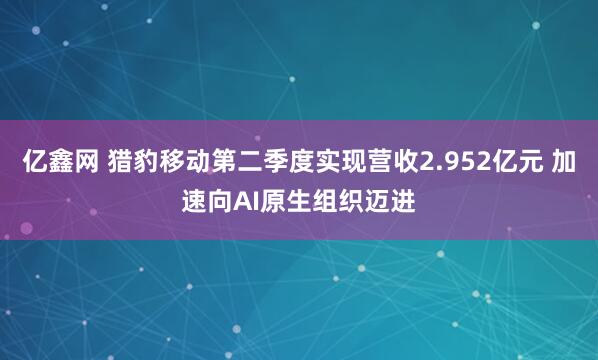 亿鑫网 猎豹移动第二季度实现营收2.952亿元 加速向AI原生组织迈进