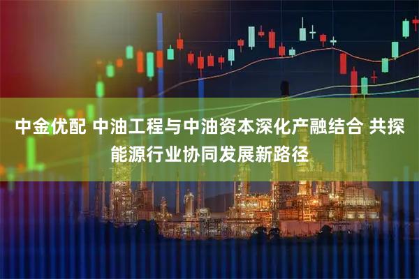 中金优配 中油工程与中油资本深化产融结合 共探能源行业协同发展新路径