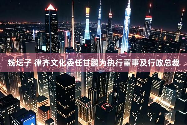 钱坛子 律齐文化委任甘鹏为执行董事及行政总裁