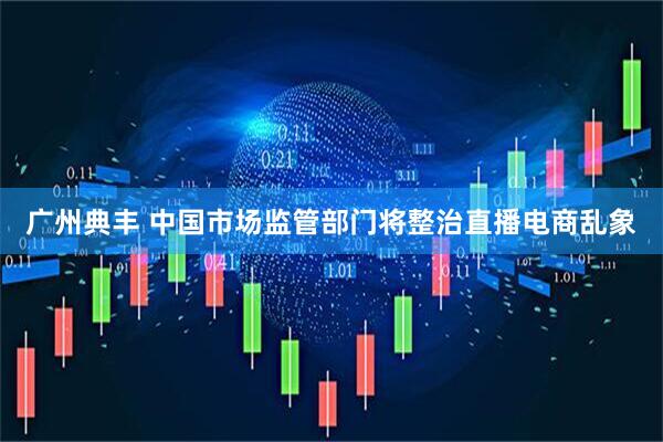 广州典丰 中国市场监管部门将整治直播电商乱象