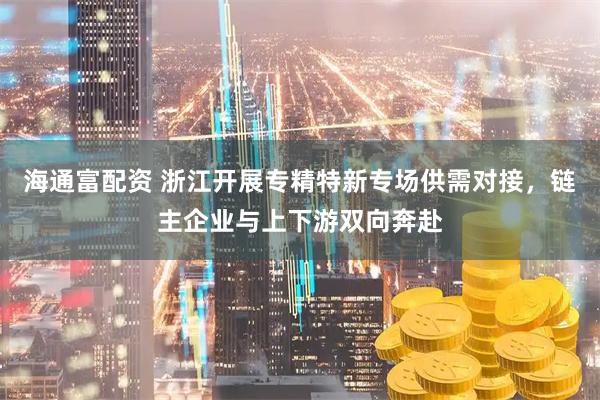 海通富配资 浙江开展专精特新专场供需对接，链主企业与上下游双向奔赴