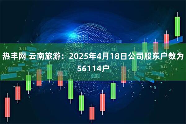 热丰网 云南旅游：2025年4月18日公司股东户数为56114户