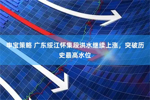 申宝策略 广东绥江怀集段洪水继续上涨，突破历史最高水位