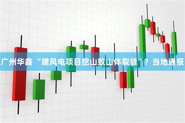 广州华鑫 “建风电项目挖山致山体裂缝”？当地通报