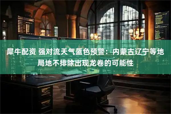 犀牛配资 强对流天气蓝色预警：内蒙古辽宁等地局地不排除出现龙卷的可能性