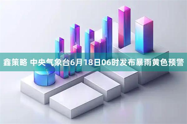 鑫策略 中央气象台6月18日06时发布暴雨黄色预警