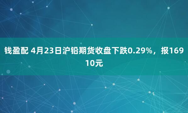 钱盈配 4月23日沪铅期货收盘下跌0.29%，报16910元