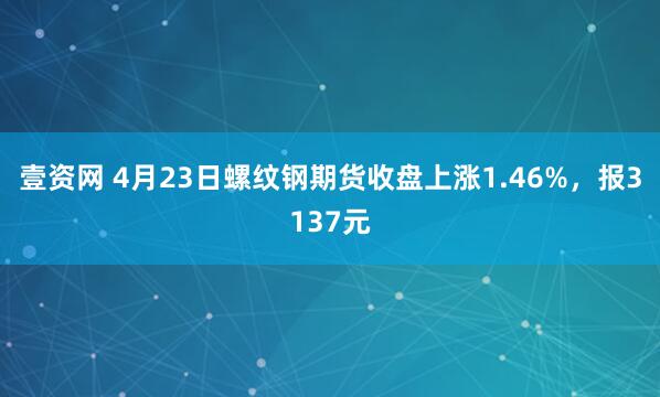 壹资网 4月23日螺纹钢期货收盘上涨1.46%，报3137元