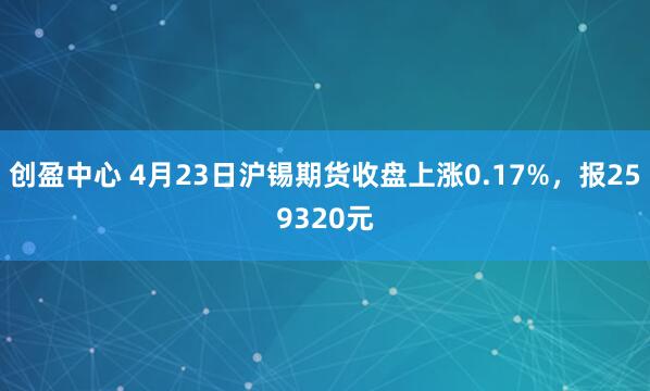 创盈中心 4月23日沪锡期货收盘上涨0.17%，报259320元