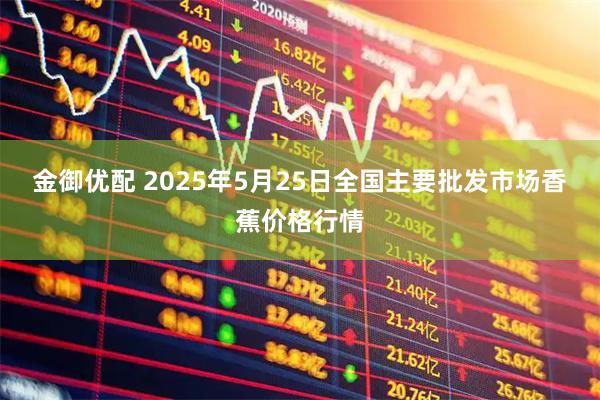 金御优配 2025年5月25日全国主要批发市场香蕉价格行情