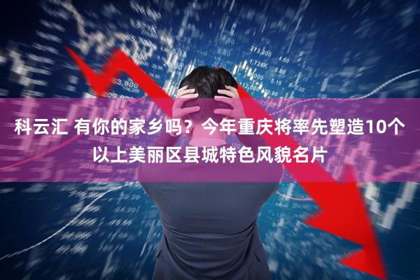科云汇 有你的家乡吗？今年重庆将率先塑造10个以上美丽区县城特色风貌名片