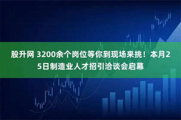 股升网 3200余个岗位等你到现场来挑！本月25日制造业人才招引洽谈会启幕