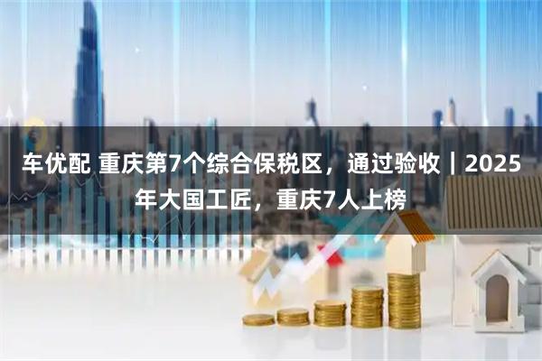车优配 重庆第7个综合保税区，通过验收｜2025年大国工匠，重庆7人上榜