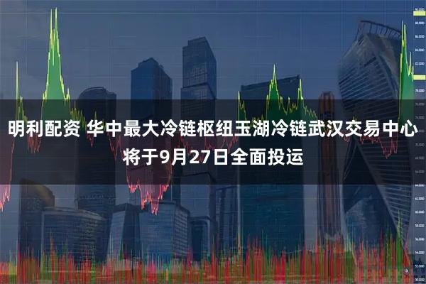 明利配资 华中最大冷链枢纽玉湖冷链武汉交易中心将于9月27日全面投运