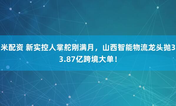 米配资 新实控人掌舵刚满月，山西智能物流龙头抛33.87亿跨境大单！