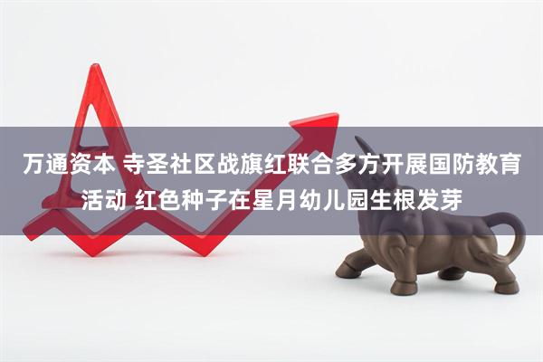 万通资本 寺圣社区战旗红联合多方开展国防教育活动 红色种子在星月幼儿园生根发芽