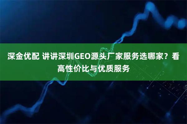 深金优配 讲讲深圳GEO源头厂家服务选哪家？看高性价比与优质服务