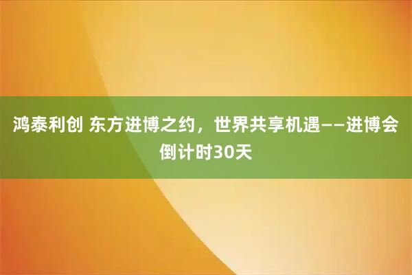 鸿泰利创 东方进博之约，世界共享机遇——进博会倒计时30天