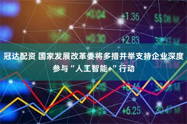 冠达配资 国家发展改革委将多措并举支持企业深度参与“人工智能+”行动