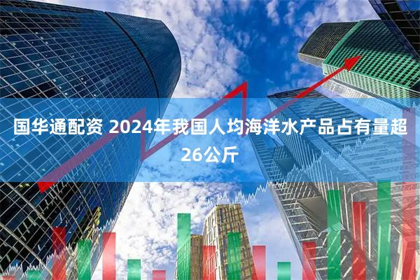 国华通配资 2024年我国人均海洋水产品占有量超26公斤