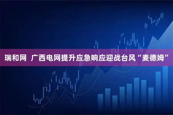 瑞和网  广西电网提升应急响应迎战台风“麦德姆”