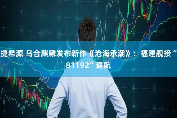 捷希源 乌合麒麟发布新作《沧海承潮》：福建舰接“81192”返航