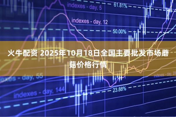 火牛配资 2025年10月18日全国主要批发市场蘑菇价格行情