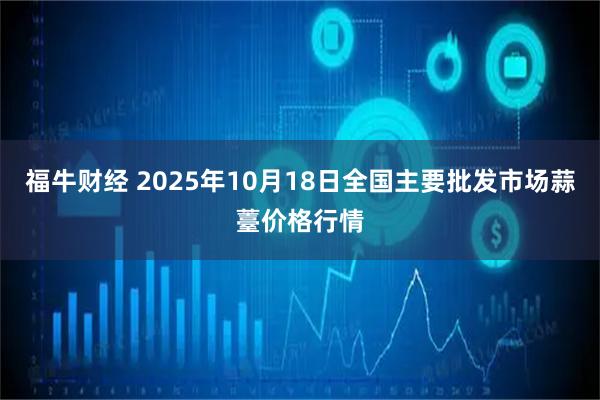 福牛财经 2025年10月18日全国主要批发市场蒜薹价格行情