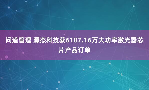问道管理 源杰科技获6187.16万大功率激光器芯片产品订单