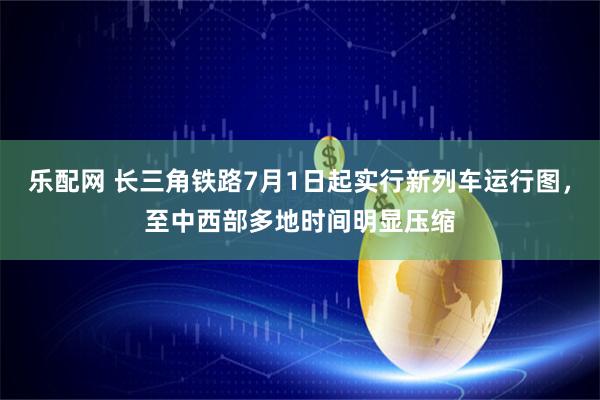 乐配网 长三角铁路7月1日起实行新列车运行图，至中西部多地时间明显压缩