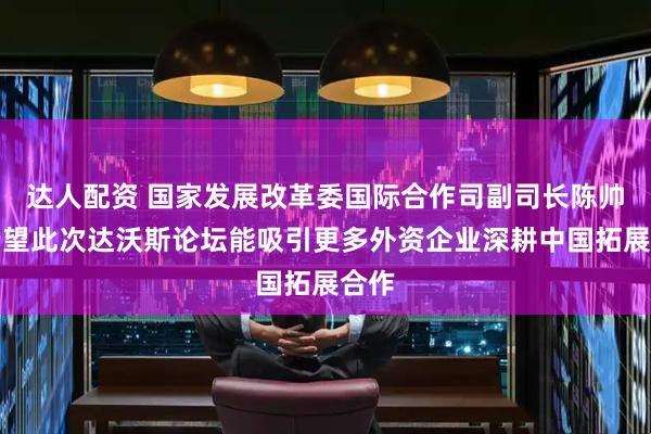 达人配资 国家发展改革委国际合作司副司长陈帅：希望此次达沃斯论坛能吸引更多外资企业深耕中国拓展合作