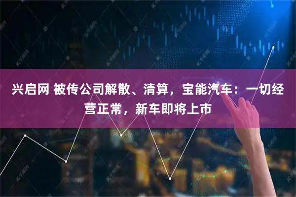 兴启网 被传公司解散、清算,宝能汽车:一切经营正常,新车即将上市