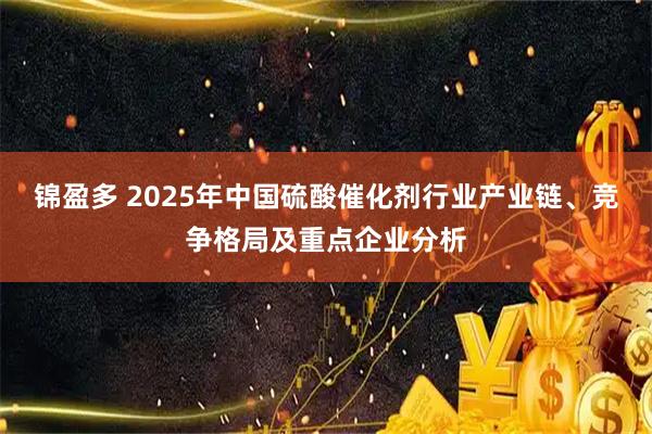 锦盈多 2025年中国硫酸催化剂行业产业链、竞争格局及重点企业分析