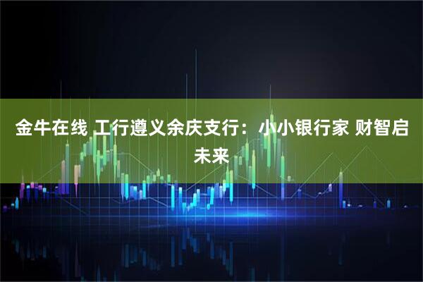 金牛在线 工行遵义余庆支行：小小银行家 财智启未来