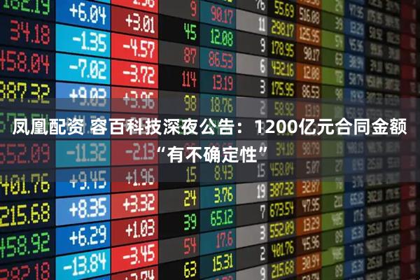 凤凰配资 容百科技深夜公告：1200亿元合同金额“有不确定性”