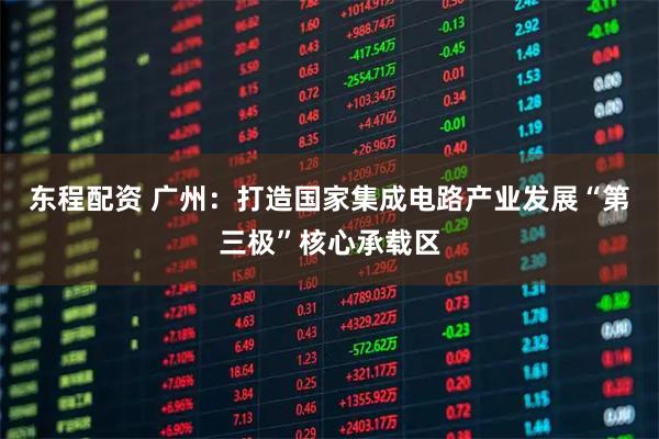 东程配资 广州：打造国家集成电路产业发展“第三极”核心承载区