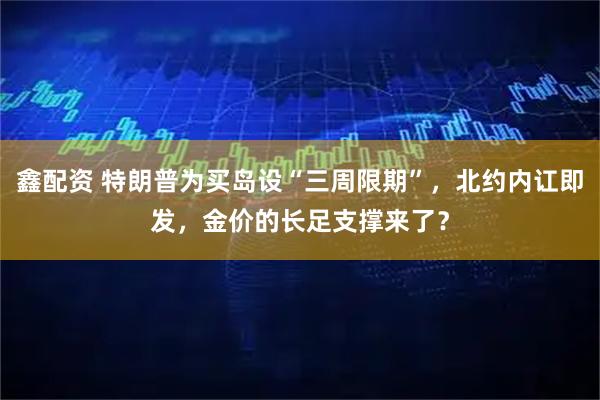 鑫配资 特朗普为买岛设“三周限期”，北约内讧即发，金价的长足支撑来了？