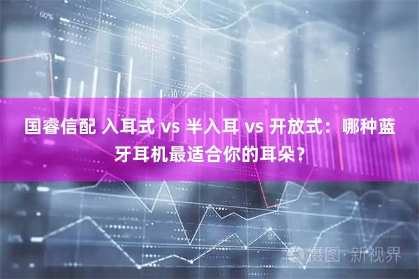 国睿信配 入耳式 vs 半入耳 vs 开放式：哪种蓝牙耳机最适合你的耳朵？