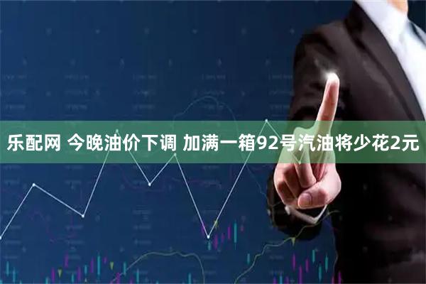 乐配网 今晚油价下调 加满一箱92号汽油将少花2元