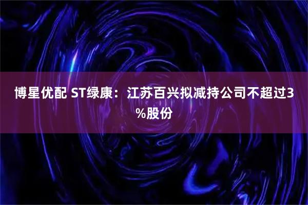 博星优配 ST绿康：江苏百兴拟减持公司不超过3%股份