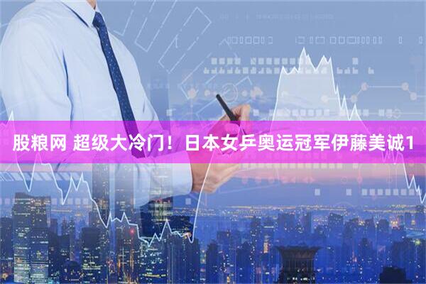 股粮网 超级大冷门!日本女乒奥运冠军伊藤美诚1