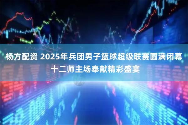 杨方配资 2025年兵团男子篮球超级联赛圆满闭幕 十二师主场奉献精彩盛宴