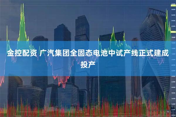 金控配资 广汽集团全固态电池中试产线正式建成投产