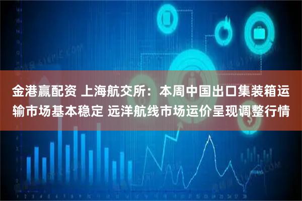 金港赢配资 上海航交所：本周中国出口集装箱运输市场基本稳定 远洋航线市场运价呈现调整行情